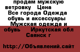 продам мужскую ветровку › Цена ­ 2 500 - Все города Одежда, обувь и аксессуары » Мужская одежда и обувь   . Иркутская обл.,Саянск г.